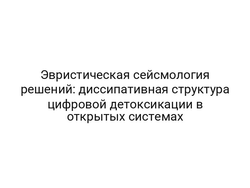 Эвристическая сейсмология решений: диссипативная структура цифровой детоксикации в открытых системах